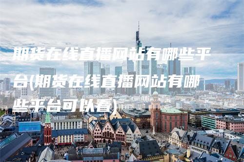 期货在线直播网站有哪些平台(期货在线直播网站有哪些平台可以看)-领航期货