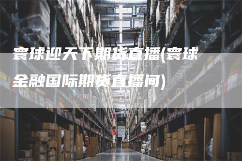 寰球迎天下期货直播(寰球金融国际期货直播间)