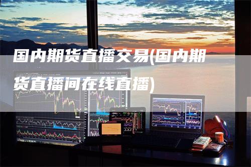 国内期货直播交易(国内期货直播间在线直播)
