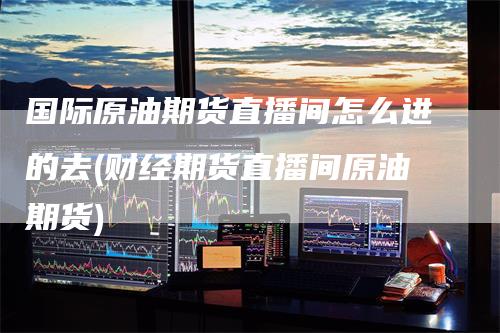 国际原油期货直播间怎么进的去(财经期货直播间原油期货)