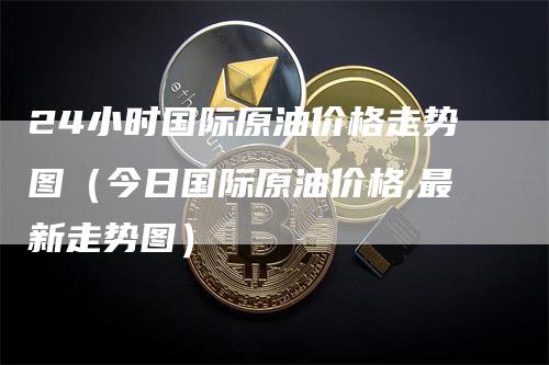 24小时国际原油价格走势图（今日国际原油价格,最新走势图）