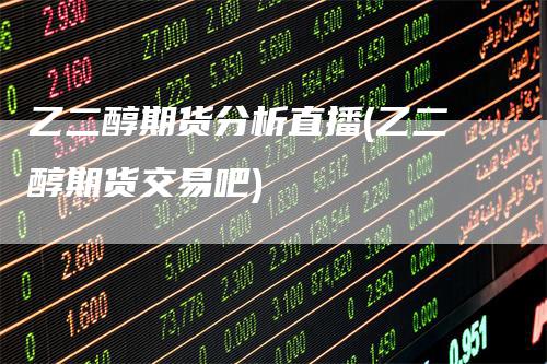 乙二醇期货分析直播(乙二醇期货交易吧)-领航期货