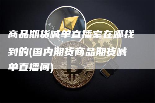 商品期货喊单直播室在哪找到的(国内期货商品期货喊单直播间)-领航期货