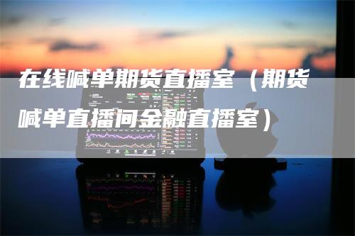 在线喊单期货直播室（期货喊单直播间金融直播室）-领航期货