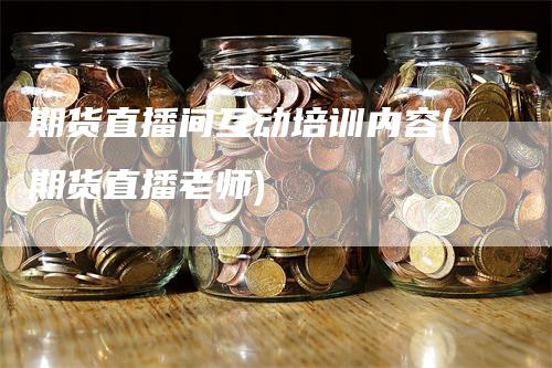 期货直播间互动培训内容(期货直播老师)-领航期货