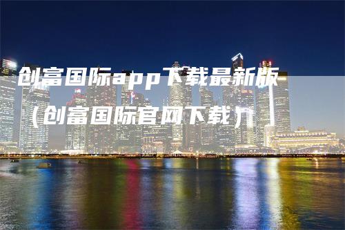 创富国际app下载最新版(创富国际官网下载)-领航期货
