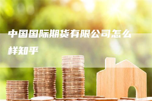 中国国际期货有限公司怎么样知乎-领航期货