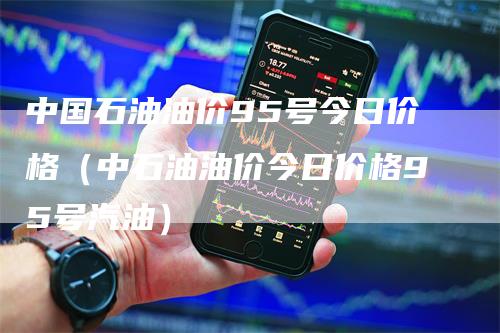 中国石油油价95号今日价格（中石油油价今日价格95号汽油）-领航期货