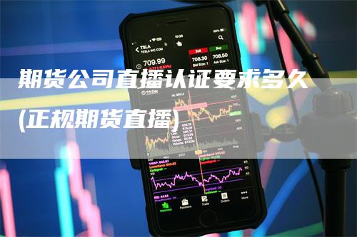 期货公司直播认证要求多久(正规期货直播)-领航期货