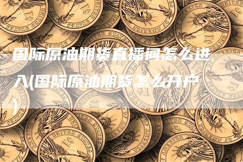国际原油期货直播间怎么进入(国际原油期货怎么开户)