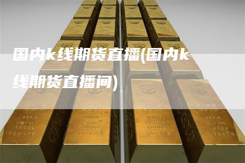 国内k线期货直播(国内k线期货直播间)-领航期货