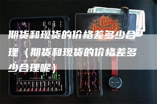 期货和现货的价格差多少合理（期货和现货的价格差多少合理呢）