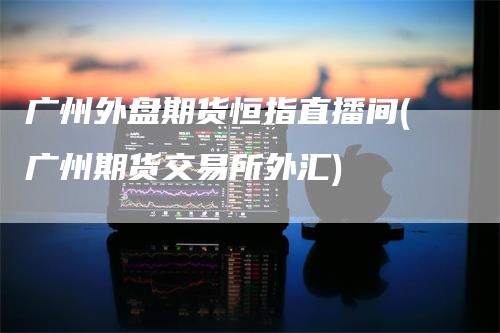 广州外盘期货恒指直播间(广州期货交易所外汇)-领航期货