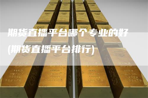 期货直播平台哪个专业的好(期货直播平台排行)