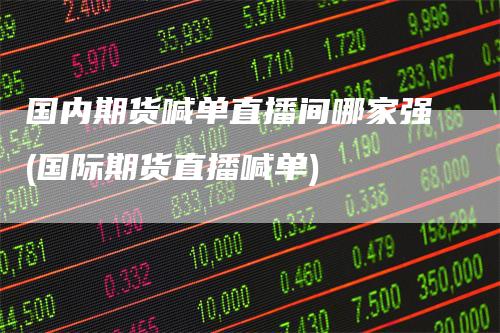 国内期货喊单直播间哪家强(国际期货直播喊单)-领航期货