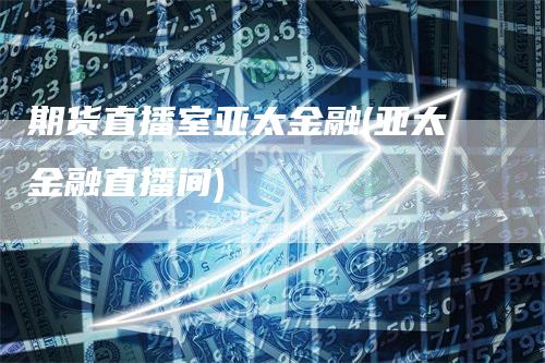 期货直播室亚太金融(亚太金融直播间)-领航期货
