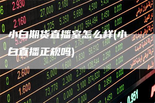 小白期货直播室怎么样(小白直播正规吗)