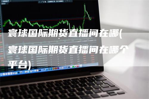 寰球国际期货直播间在哪(寰球国际期货直播间在哪个平台)-领航期货