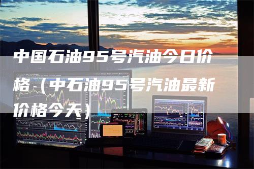 中国石油95号汽油今日价格（中石油95号汽油最新价格今天）-领航期货