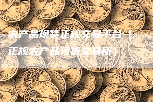 农产品现货正规交易平台（正规农产品现货交易所）