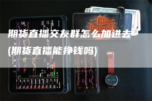 期货直播交友群怎么加进去(期货直播能挣钱吗)-领航期货