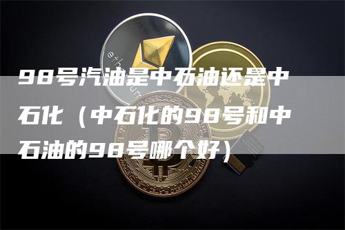 98号汽油是中石油还是中石化（中石化的98号和中石油的98号哪个好）-领航期货