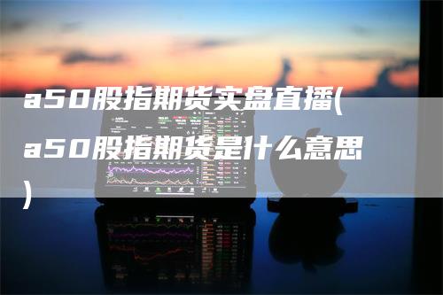 a50股指期货实盘直播(a50股指期货是什么意思)-领航期货