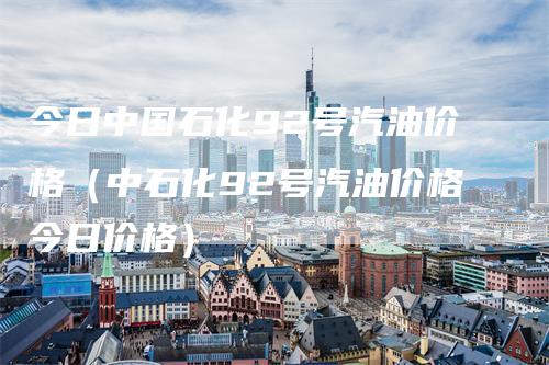 今日中国石化92号汽油价格（中石化92号汽油价格今日价格）-领航期货