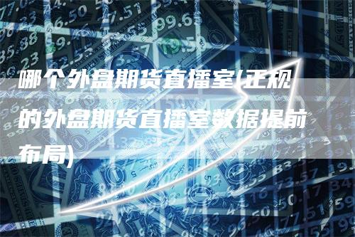 哪个外盘期货直播室(正规的外盘期货直播室数据提前布局)-领航期货