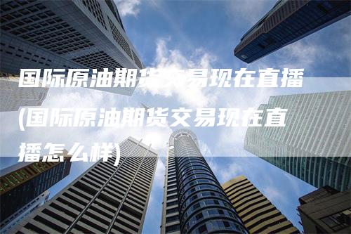 国际原油期货交易现在直播(国际原油期货交易现在直播怎么样)-领航期货
