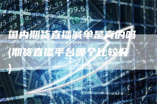 国内期货直播喊单是真的吗(期货直播平台哪个比较好)-领航期货
