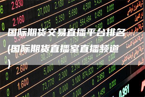国际期货交易直播平台排名(国际期货直播室直播频道)-领航期货