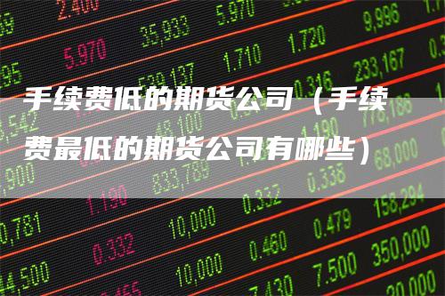 手续费低的期货公司（手续费最低的期货公司有哪些）-领航期货