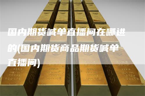 国内期货喊单直播间在哪进的(国内期货商品期货喊单直播间)-领航期货