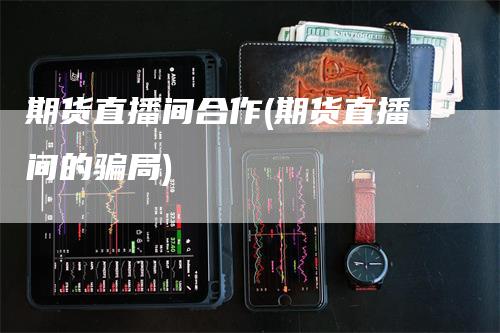 期货直播间合作(期货直播间的骗局)-领航期货
