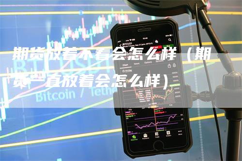 期货放着不看会怎么样（期货一直放着会怎么样）-领航期货