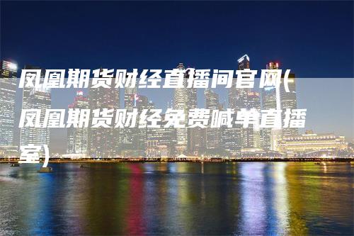凤凰期货财经直播间官网(凤凰期货财经免费喊单直播室)-领航期货