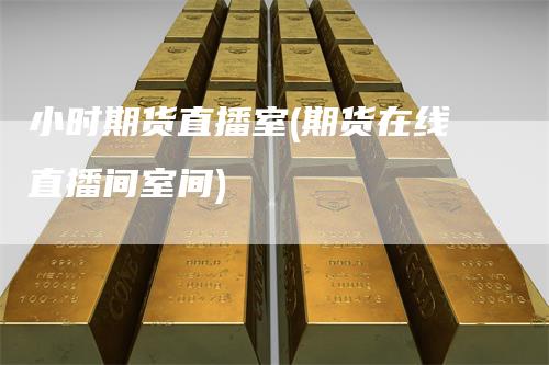 小时期货直播室(期货在线直播间室间)-领航期货