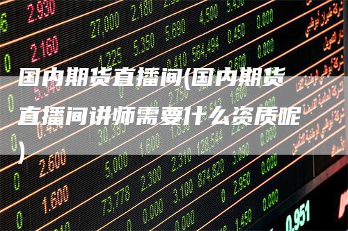 国内期货直播间(国内期货直播间讲师需要什么资质呢)