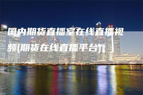国内期货直播室在线直播视频(期货在线直播平台)-领航期货