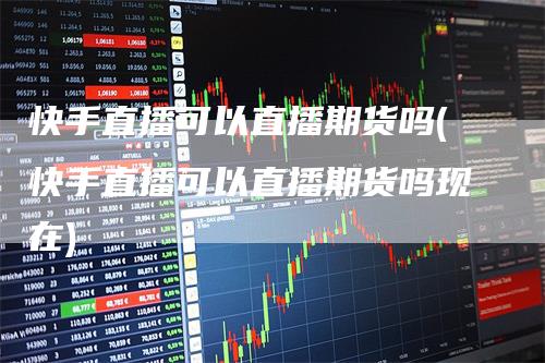 快手直播可以直播期货吗(快手直播可以直播期货吗现在)