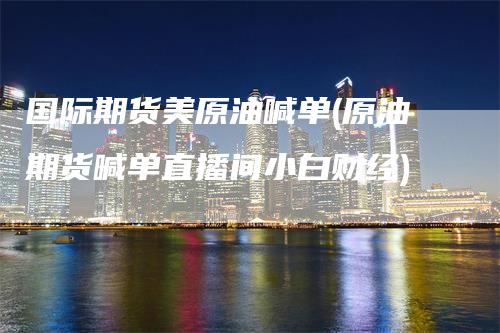 国际期货美原油喊单(原油期货喊单直播间小白财经)