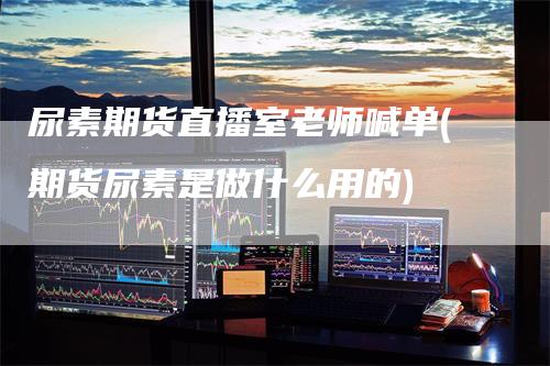 尿素期货直播室老师喊单(期货尿素是做什么用的)-领航期货