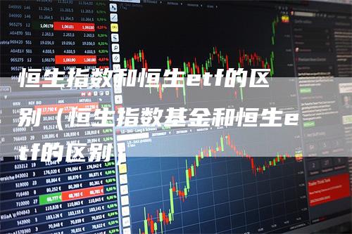 恒生指数和恒生etf的区别（恒生指数基金和恒生etf的区别）-领航期货