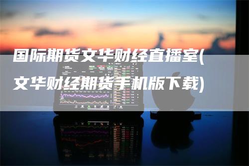 国际期货文华财经直播室(文华财经期货手机版下载)-领航期货