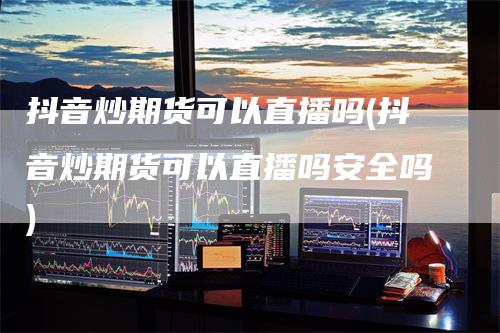 抖音炒期货可以直播吗(抖音炒期货可以直播吗安全吗)-领航期货