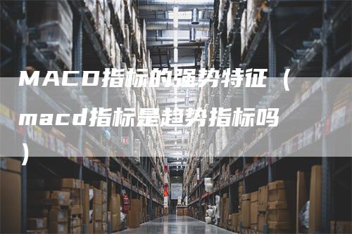 MACD指标的强势特征(macd指标是趋势指标吗)-领航期货