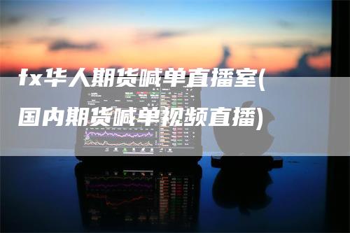 fx华人期货喊单直播室(国内期货喊单视频直播)-领航期货