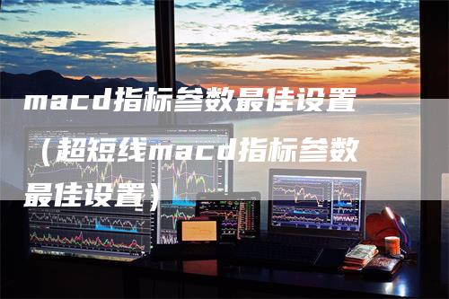 macd指标参数最佳设置（超短线macd指标参数最佳设置）