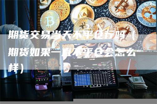 期货交易当天不平仓行吗（期货如果一直不平仓会怎么样）-领航期货